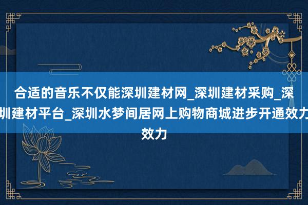 合适的音乐不仅能深圳建材网_深圳建材采购_深圳建材平台_深圳水梦间居网上购物商城进步开通效力